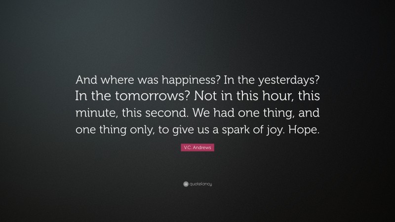 V.C. Andrews Quote: “And where was happiness? In the yesterdays? In the tomorrows? Not in this hour, this minute, this second. We had one thing, and one thing only, to give us a spark of joy. Hope.”