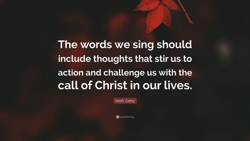 Keith Getty Quote: “The words we sing should include thoughts that stir us to action and challenge us with the call of Christ in our lives.”