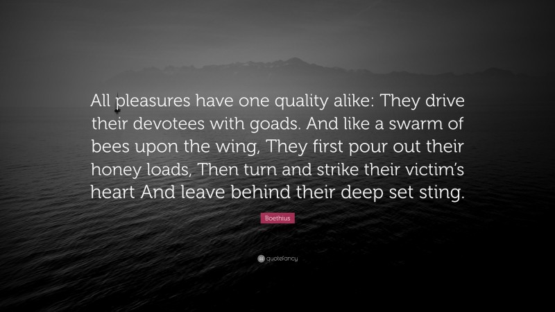 Boethius Quote: “All pleasures have one quality alike: They drive their devotees with goads. And like a swarm of bees upon the wing, They first pour out their honey loads, Then turn and strike their victim’s heart And leave behind their deep set sting.”