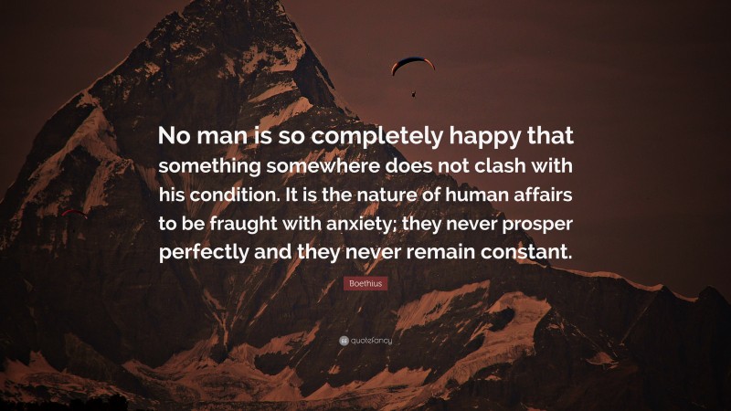 Boethius Quote: “No man is so completely happy that something somewhere does not clash with his condition. It is the nature of human affairs to be fraught with anxiety; they never prosper perfectly and they never remain constant.”