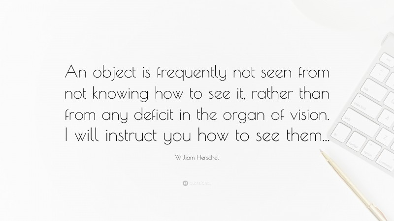 William Herschel Quote: “An object is frequently not seen from not knowing how to see it, rather than from any deficit in the organ of vision. I will instruct you how to see them...”