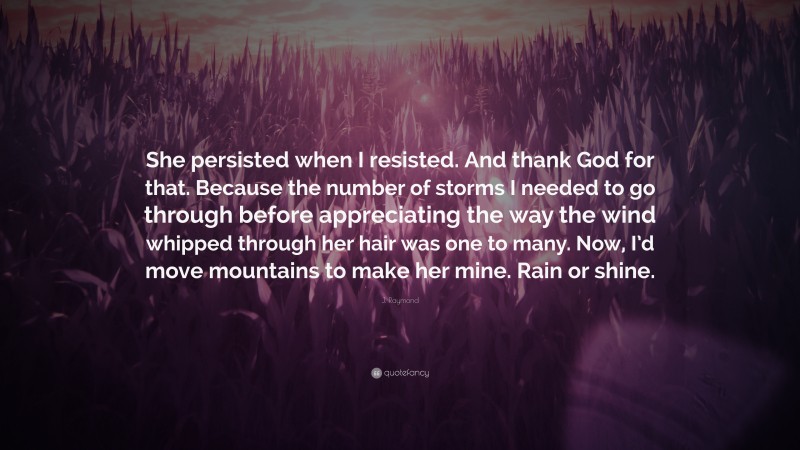 J. Raymond Quote: “She persisted when I resisted. And thank God for that. Because the number of storms I needed to go through before appreciating the way the wind whipped through her hair was one to many. Now, I’d move mountains to make her mine. Rain or shine.”