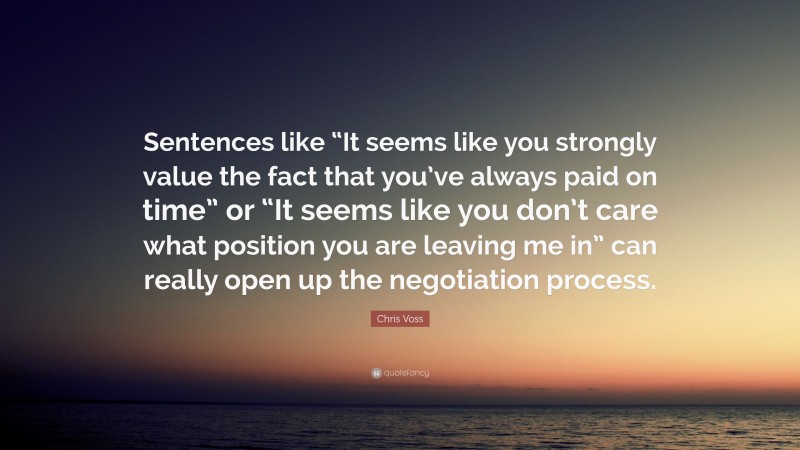 Chris Voss Quote: “Sentences like “It seems like you strongly value the fact that you’ve always paid on time” or “It seems like you don’t care what position you are leaving me in” can really open up the negotiation process.”