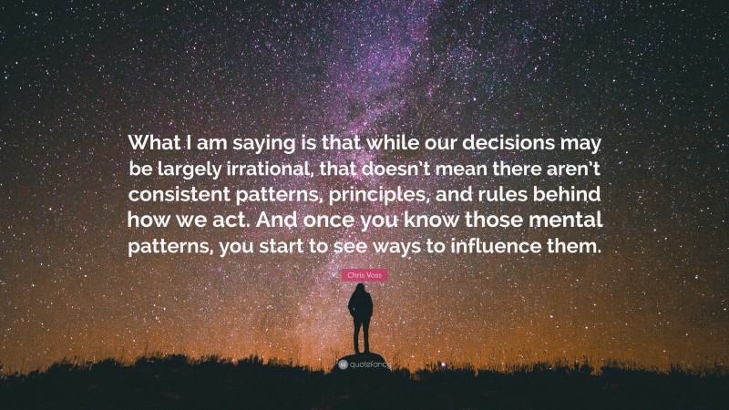 Chris Voss Quote: “What I am saying is that while our decisions may be largely irrational, that doesn’t mean there aren’t consistent patterns, principles, and rules behind how we act. And once you know those mental patterns, you start to see ways to influence them.”