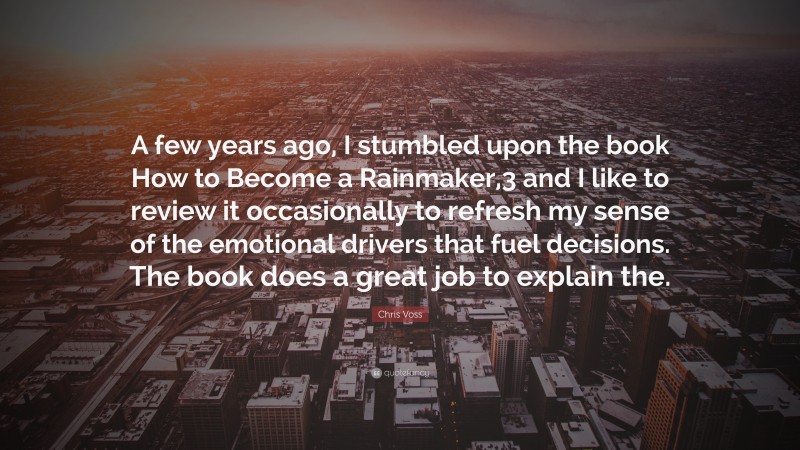 Chris Voss Quote: “A few years ago, I stumbled upon the book How to Become a Rainmaker,3 and I like to review it occasionally to refresh my sense of the emotional drivers that fuel decisions. The book does a great job to explain the.”