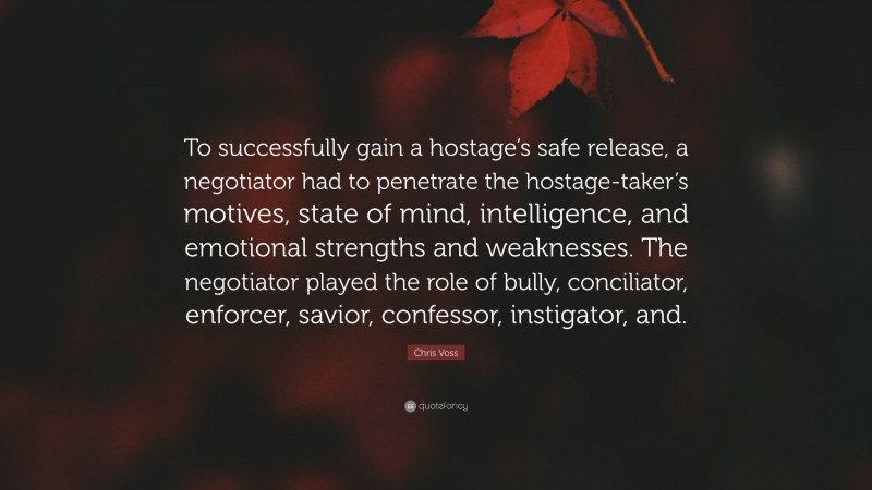 Chris Voss Quote: “To successfully gain a hostage’s safe release, a negotiator had to penetrate the hostage-taker’s motives, state of mind, intelligence, and emotional strengths and weaknesses. The negotiator played the role of bully, conciliator, enforcer, savior, confessor, instigator, and.”