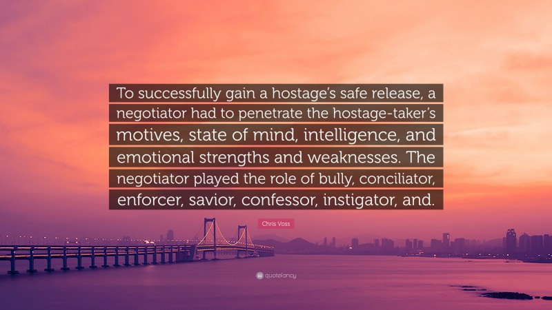 Chris Voss Quote: “To successfully gain a hostage’s safe release, a negotiator had to penetrate the hostage-taker’s motives, state of mind, intelligence, and emotional strengths and weaknesses. The negotiator played the role of bully, conciliator, enforcer, savior, confessor, instigator, and.”