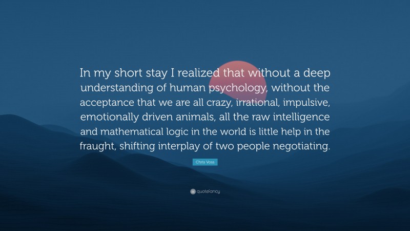 Chris Voss Quote: “In my short stay I realized that without a deep understanding of human psychology, without the acceptance that we are all crazy, irrational, impulsive, emotionally driven animals, all the raw intelligence and mathematical logic in the world is little help in the fraught, shifting interplay of two people negotiating.”