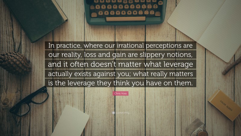 Chris Voss Quote: “In practice, where our irrational perceptions are our reality, loss and gain are slippery notions, and it often doesn’t matter what leverage actually exists against you; what really matters is the leverage they think you have on them.”