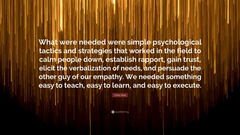 Chris Voss Quote: “What were needed were simple psychological tactics and strategies that worked in the field to calm people down, establish rapport, gain trust, elicit the verbalization of needs, and persuade the other guy of our empathy. We needed something easy to teach, easy to learn, and easy to execute.”