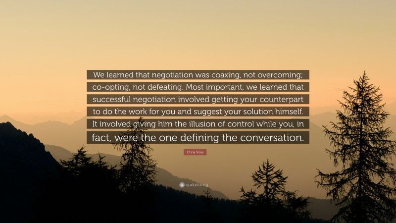Chris Voss Quote: “We learned that negotiation was coaxing, not overcoming; co-opting, not defeating. Most important, we learned that successful negotiation involved getting your counterpart to do the work for you and suggest your solution himself. It involved giving him the illusion of control while you, in fact, were the one defining the conversation.”