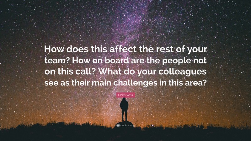 Chris Voss Quote: “How does this affect the rest of your team? How on board are the people not on this call? What do your colleagues see as their main challenges in this area?”