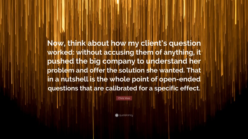 Chris Voss Quote: “Now, think about how my client’s question worked: without accusing them of anything, it pushed the big company to understand her problem and offer the solution she wanted. That in a nutshell is the whole point of open-ended questions that are calibrated for a specific effect.”