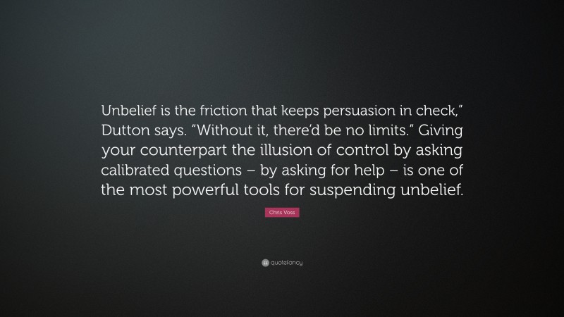 Chris Voss Quote: “Unbelief is the friction that keeps persuasion in check,” Dutton says. “Without it, there’d be no limits.” Giving your counterpart the illusion of control by asking calibrated questions – by asking for help – is one of the most powerful tools for suspending unbelief.”