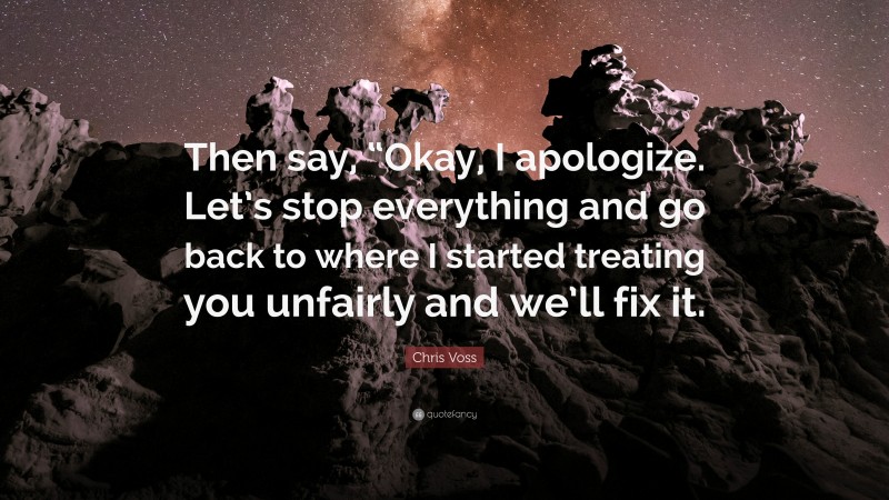 Chris Voss Quote: “Then say, “Okay, I apologize. Let’s stop everything and go back to where I started treating you unfairly and we’ll fix it.”