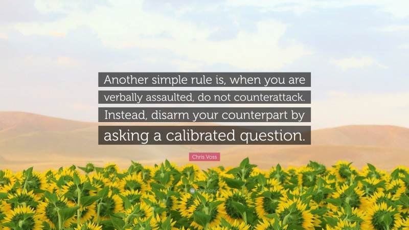 Chris Voss Quote: “Another simple rule is, when you are verbally assaulted, do not counterattack. Instead, disarm your counterpart by asking a calibrated question.”