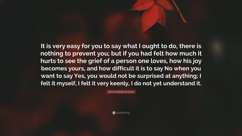 Pierre Choderlos de Laclos Quote: “It is very easy for you to say what I ought to do, there is nothing to prevent you; but if you had felt how much it hurts to see the grief of a person one loves, how his joy becomes yours, and how difficult it is to say No when you want to say Yes, you would not be surprised at anything; I felt it myself, I felt it very keenly, I do not yet understand it.”