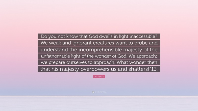 R.C. Sproul Quote: “Do you not know that God dwells in light inaccessible? We weak and ignorant creatures want to probe and understand the incomprehensible majesty of the unfathomable light of the wonder of God. We approach; we prepare ourselves to approach. What wonder then that his majesty overpowers us and shatters!”13.”