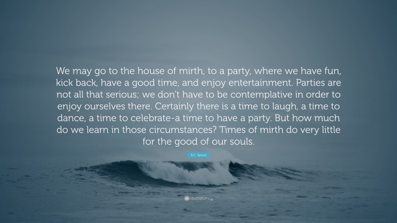 R.C. Sproul Quote: “We may go to the house of mirth, to a party, where we have fun, kick back, have a good time, and enjoy entertainment. Parties are not all that serious; we don’t have to be contemplative in order to enjoy ourselves there. Certainly there is a time to laugh, a time to dance, a time to celebrate-a time to have a party. But how much do we learn in those circumstances? Times of mirth do very little for the good of our souls.”