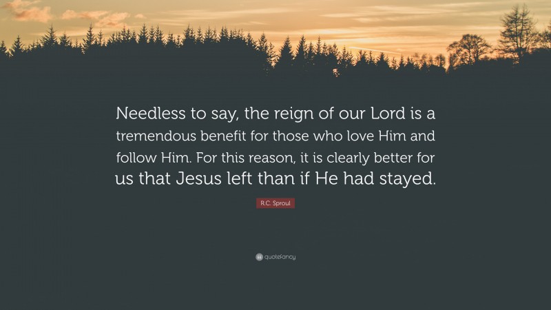 R.C. Sproul Quote: “Needless to say, the reign of our Lord is a tremendous benefit for those who love Him and follow Him. For this reason, it is clearly better for us that Jesus left than if He had stayed.”