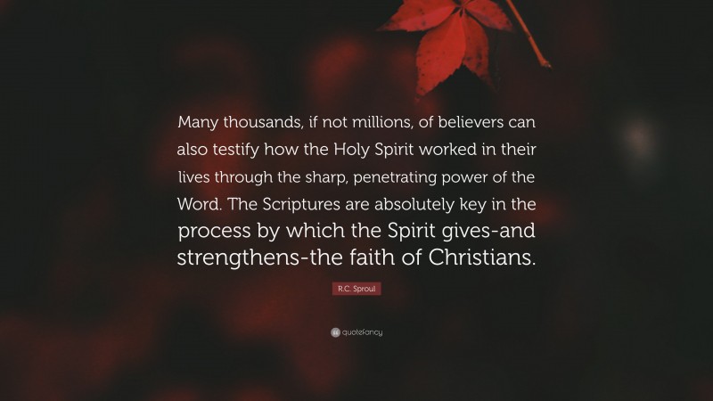 R.C. Sproul Quote: “Many thousands, if not millions, of believers can also testify how the Holy Spirit worked in their lives through the sharp, penetrating power of the Word. The Scriptures are absolutely key in the process by which the Spirit gives-and strengthens-the faith of Christians.”