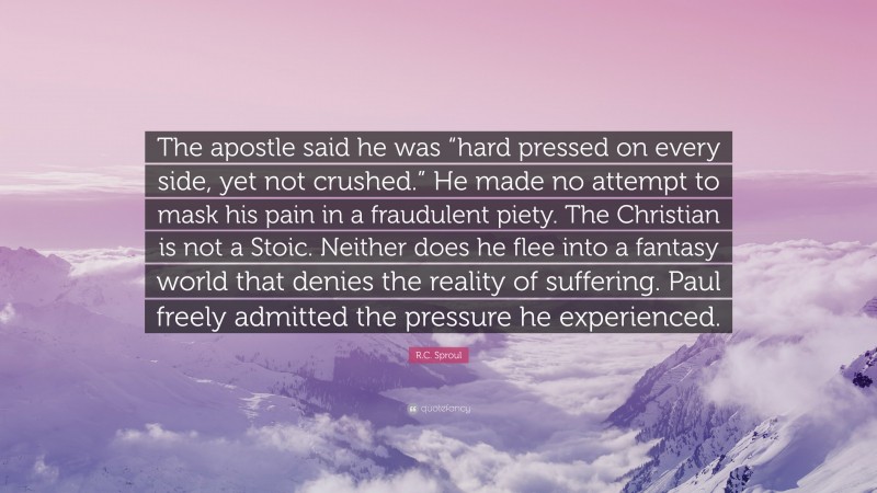 R.C. Sproul Quote: “The apostle said he was “hard pressed on every side, yet not crushed.” He made no attempt to mask his pain in a fraudulent piety. The Christian is not a Stoic. Neither does he flee into a fantasy world that denies the reality of suffering. Paul freely admitted the pressure he experienced.”