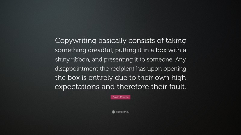 David Thorne Quote: “Copywriting basically consists of taking something dreadful, putting it in a box with a shiny ribbon, and presenting it to someone. Any disappointment the recipient has upon opening the box is entirely due to their own high expectations and therefore their fault.”