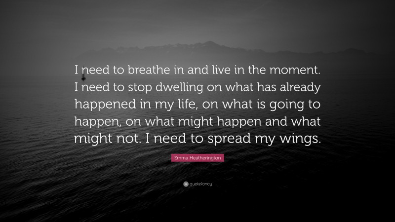 Emma Heatherington Quote: “I need to breathe in and live in the moment. I need to stop dwelling on what has already happened in my life, on what is going to happen, on what might happen and what might not. I need to spread my wings.”