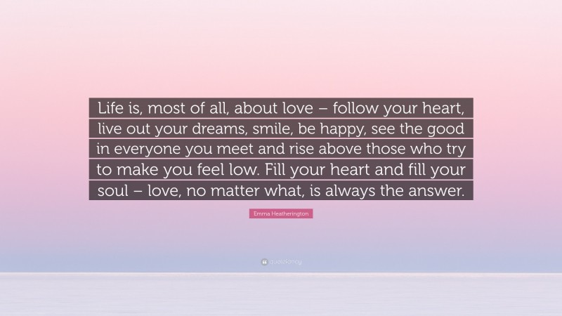 Emma Heatherington Quote: “Life is, most of all, about love – follow your heart, live out your dreams, smile, be happy, see the good in everyone you meet and rise above those who try to make you feel low. Fill your heart and fill your soul – love, no matter what, is always the answer.”