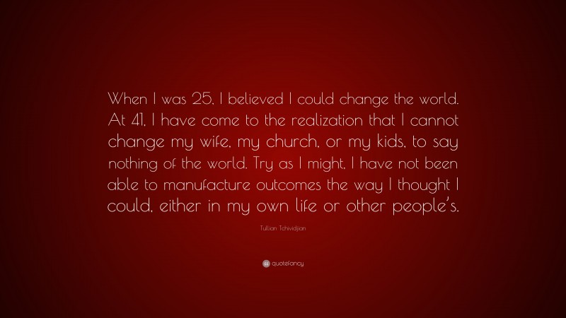 Tullian Tchividjian Quote: “When I was 25, I believed I could change the world. At 41, I have come to the realization that I cannot change my wife, my church, or my kids, to say nothing of the world. Try as I might, I have not been able to manufacture outcomes the way I thought I could, either in my own life or other people’s.”