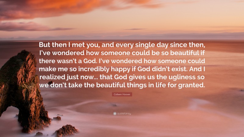 Colleen Hoover Quote: “But then I met you, and every single day since then, I’ve wondered how someone could be so beautiful if there wasn’t a God. I’ve wondered how someone could make me so incredibly happy if God didn’t exist. And I realized just now... that God gives us the ugliness so we don’t take the beautiful things in life for granted.”