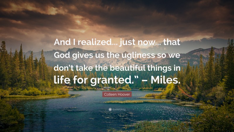 Colleen Hoover Quote: “And I realized... just now... that God gives us the ugliness so we don’t take the beautiful things in life for granted.” – Miles.”