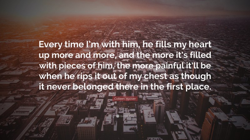Colleen Hoover Quote: “Every time I’m with him, he fills my heart up more and more, and the more it’s filled with pieces of him, the more painful it’ll be when he rips it out of my chest as though it never belonged there in the first place.”