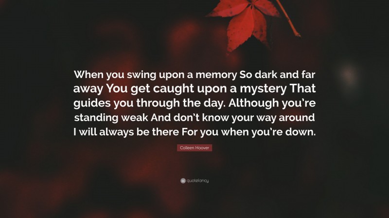 Colleen Hoover Quote: “When you swing upon a memory So dark and far away You get caught upon a mystery That guides you through the day. Although you’re standing weak And don’t know your way around I will always be there For you when you’re down.”