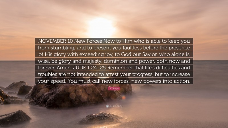 A.J. Russell Quote: “NOVEMBER 10 New Forces Now to Him who is able to keep you from stumbling, and to present you faultless before the presence of His glory with exceeding joy, to God our Savior, who alone is wise, be glory and majesty, dominion and power, both now and forever. Amen. JUDE 1:24–25 Remember that life’s difficulties and troubles are not intended to arrest your progress, but to increase your speed. You must call new forces, new powers into action.”
