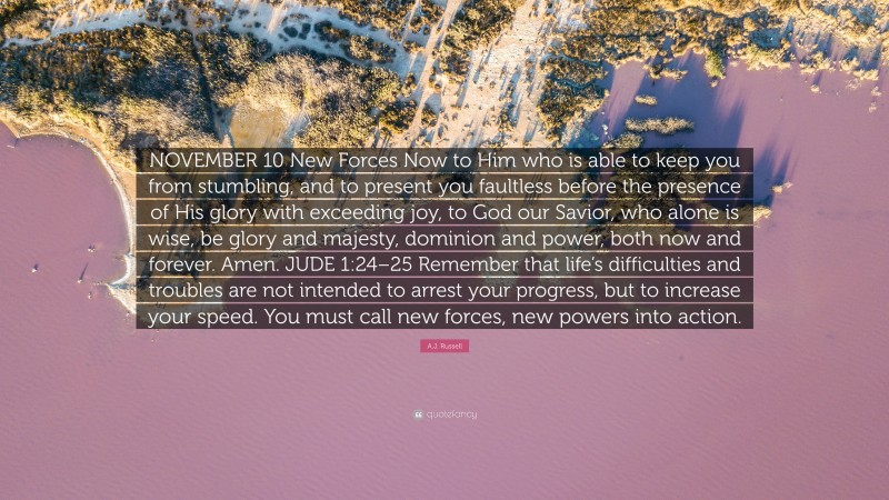 A.J. Russell Quote: “NOVEMBER 10 New Forces Now to Him who is able to keep you from stumbling, and to present you faultless before the presence of His glory with exceeding joy, to God our Savior, who alone is wise, be glory and majesty, dominion and power, both now and forever. Amen. JUDE 1:24–25 Remember that life’s difficulties and troubles are not intended to arrest your progress, but to increase your speed. You must call new forces, new powers into action.”