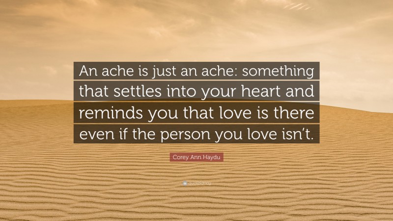 Corey Ann Haydu Quote: “An ache is just an ache: something that settles into your heart and reminds you that love is there even if the person you love isn’t.”