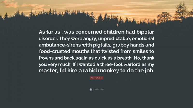 Tarryn Fisher Quote: “As far as I was concerned children had bipolar disorder. They were angry, unpredictable, emotional ambulance-sirens with pigtails, grubby hands and food-crusted mouths that twisted from smiles to frowns and back again as quick as a breath. No, thank you very much. If I wanted a three-foot warlord as my master, I’d hire a rabid monkey to do the job.”