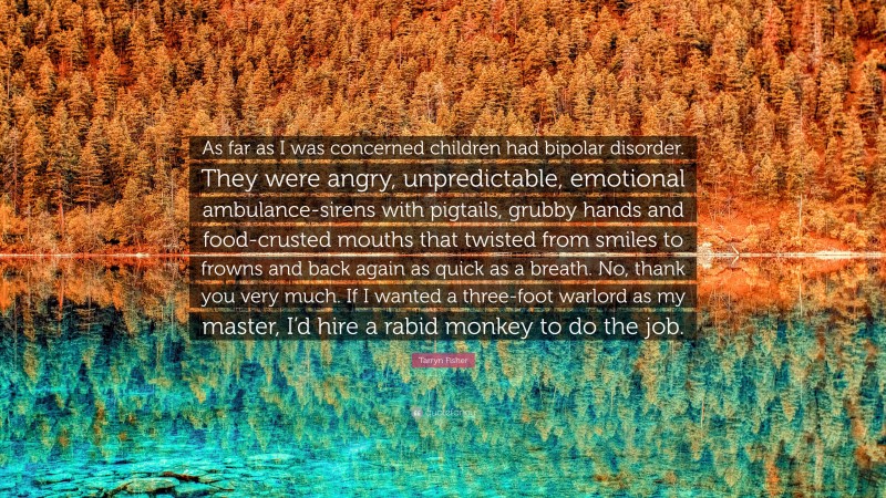 Tarryn Fisher Quote: “As far as I was concerned children had bipolar disorder. They were angry, unpredictable, emotional ambulance-sirens with pigtails, grubby hands and food-crusted mouths that twisted from smiles to frowns and back again as quick as a breath. No, thank you very much. If I wanted a three-foot warlord as my master, I’d hire a rabid monkey to do the job.”