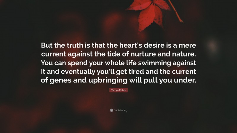 Tarryn Fisher Quote: “But the truth is that the heart’s desire is a mere current against the tide of nurture and nature. You can spend your whole life swimming against it and eventually you’ll get tired and the current of genes and upbringing will pull you under.”