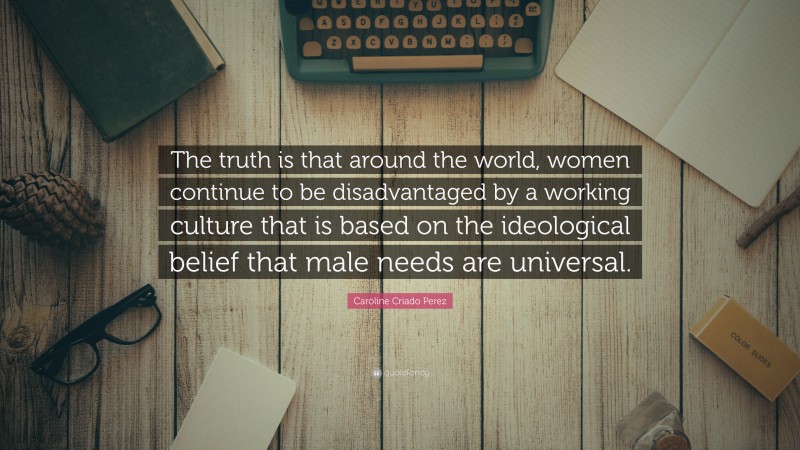 Caroline Criado Perez Quote: “The truth is that around the world, women continue to be disadvantaged by a working culture that is based on the ideological belief that male needs are universal.”