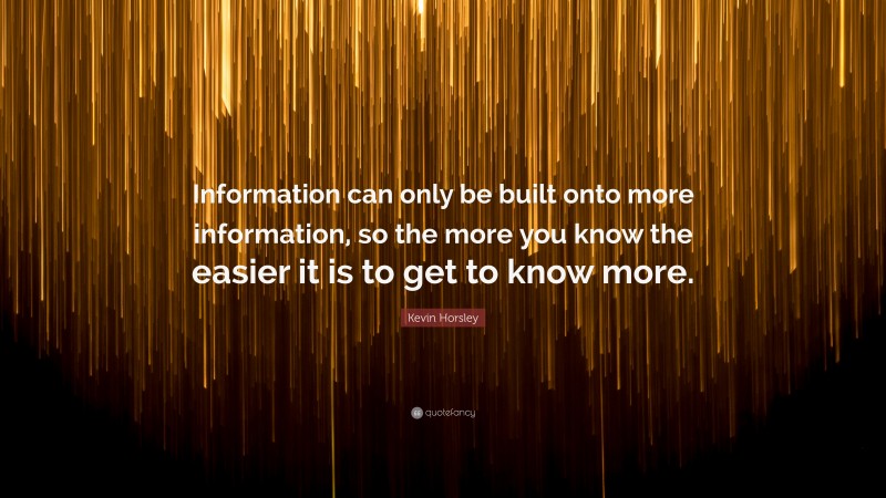 Kevin Horsley Quote: “Information can only be built onto more information, so the more you know the easier it is to get to know more.”