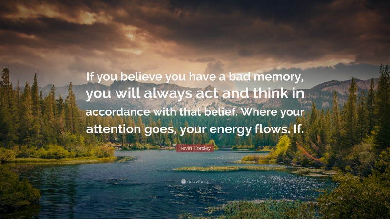 Kevin Horsley Quote: “If you believe you have a bad memory, you will always act and think in accordance with that belief. Where your attention goes, your energy flows. If.”