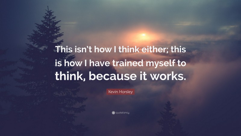 Kevin Horsley Quote: “This isn’t how I think either; this is how I have trained myself to think, because it works.”