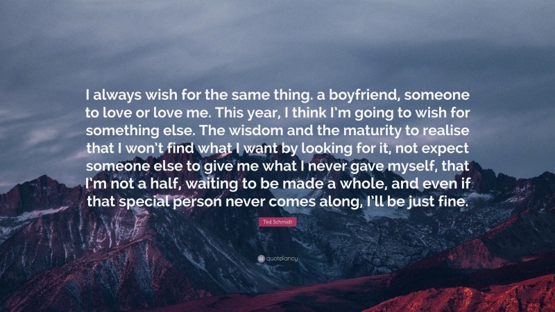 Ted Schmidt Quote: “I always wish for the same thing. a boyfriend, someone to love or love me. This year, I think I’m going to wish for something else. The wisdom and the maturity to realise that I won’t find what I want by looking for it, not expect someone else to give me what I never gave myself, that I’m not a half, waiting to be made a whole, and even if that special person never comes along, I’ll be just fine.”