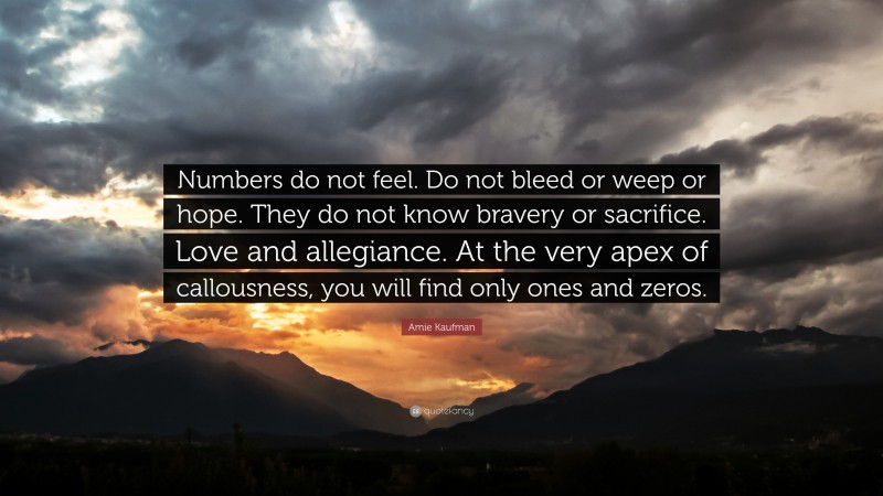 Amie Kaufman Quote: “Numbers do not feel. Do not bleed or weep or hope. They do not know bravery or sacrifice. Love and allegiance. At the very apex of callousness, you will find only ones and zeros.”