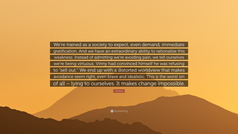 Phil Stutz Quote: “We’re trained as a society to expect, even demand, immediate gratification. And we have an extraordinary ability to rationalize this weakness. Instead of admitting we’re avoiding pain, we tell ourselves we’re being virtuous; Vinny had convinced himself he was refusing to “sell out.” We end up with a distorted worldview that makes avoidance seem right, even brave and idealistic. This is the worst sin of all – lying to ourselves. It makes change impossible.”