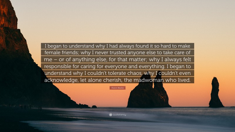 Sharon Blackie Quote: “I began to understand why I had always found it so hard to make female friends; why I never trusted anyone else to take care of me – or of anything else, for that matter; why I always felt responsible for caring for everyone and everything. I began to understand why I couldn’t tolerate chaos, why I couldn’t even acknowledge, let alone cherish, the madwoman who lived.”