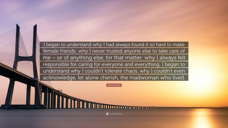 Sharon Blackie Quote: “I began to understand why I had always found it so hard to make female friends; why I never trusted anyone else to take care of me – or of anything else, for that matter; why I always felt responsible for caring for everyone and everything. I began to understand why I couldn’t tolerate chaos, why I couldn’t even acknowledge, let alone cherish, the madwoman who lived.”