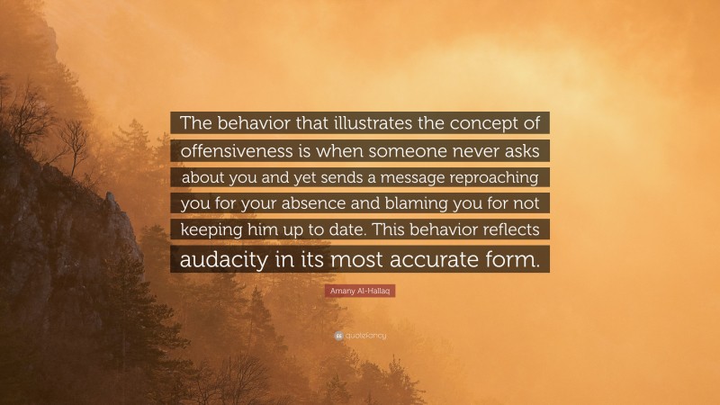 Amany Al-Hallaq Quote: “The behavior that illustrates the concept of offensiveness is when someone never asks about you and yet sends a message reproaching you for your absence and blaming you for not keeping him up to date. This behavior reflects audacity in its most accurate form.”